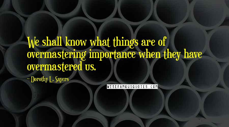 Dorothy L. Sayers Quotes: We shall know what things are of overmastering importance when they have overmastered us.