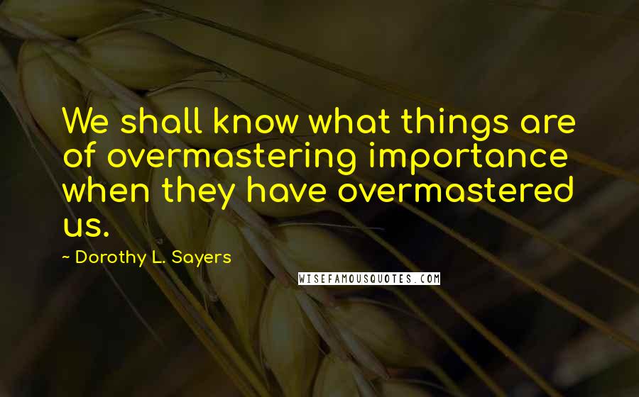 Dorothy L. Sayers Quotes: We shall know what things are of overmastering importance when they have overmastered us.