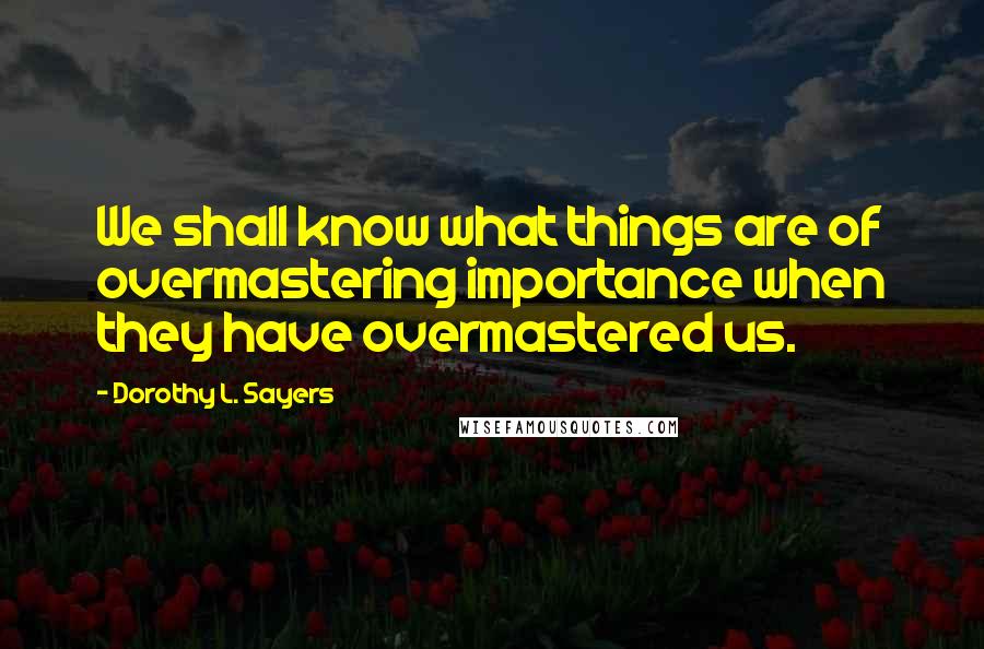 Dorothy L. Sayers Quotes: We shall know what things are of overmastering importance when they have overmastered us.