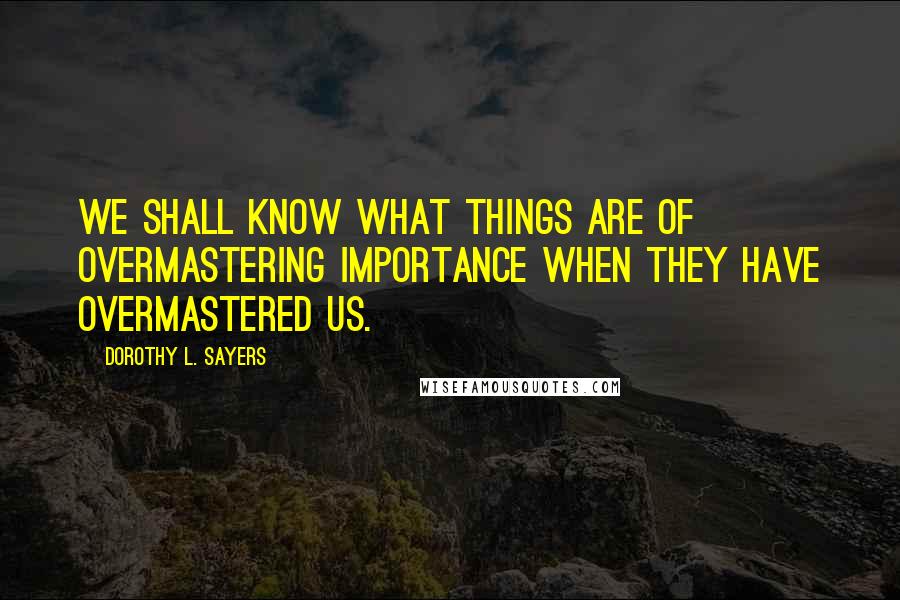 Dorothy L. Sayers Quotes: We shall know what things are of overmastering importance when they have overmastered us.