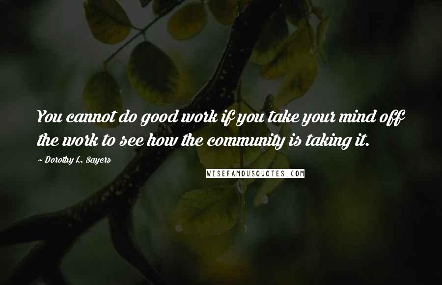 Dorothy L. Sayers Quotes: You cannot do good work if you take your mind off the work to see how the community is taking it.