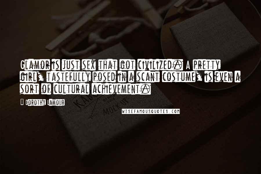 Dorothy Lamour Quotes: Glamor is just sex that got civilized. A pretty girl, tastefully posed in a scant costume, is even a sort of cultural achievement.
