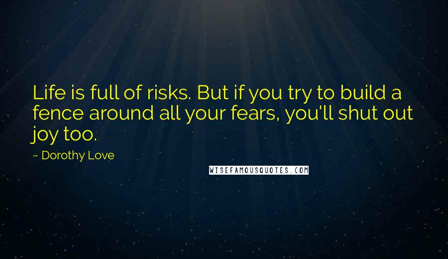 Dorothy Love Quotes: Life is full of risks. But if you try to build a fence around all your fears, you'll shut out joy too.