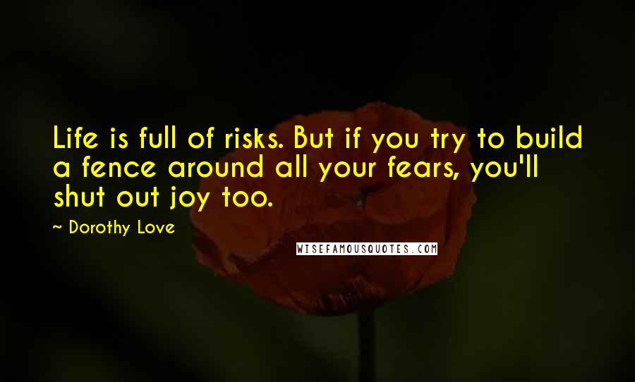 Dorothy Love Quotes: Life is full of risks. But if you try to build a fence around all your fears, you'll shut out joy too.