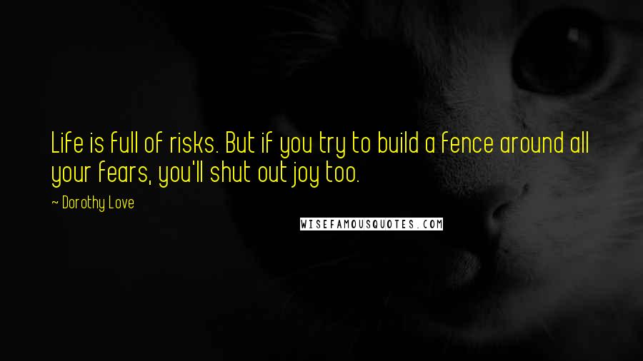 Dorothy Love Quotes: Life is full of risks. But if you try to build a fence around all your fears, you'll shut out joy too.