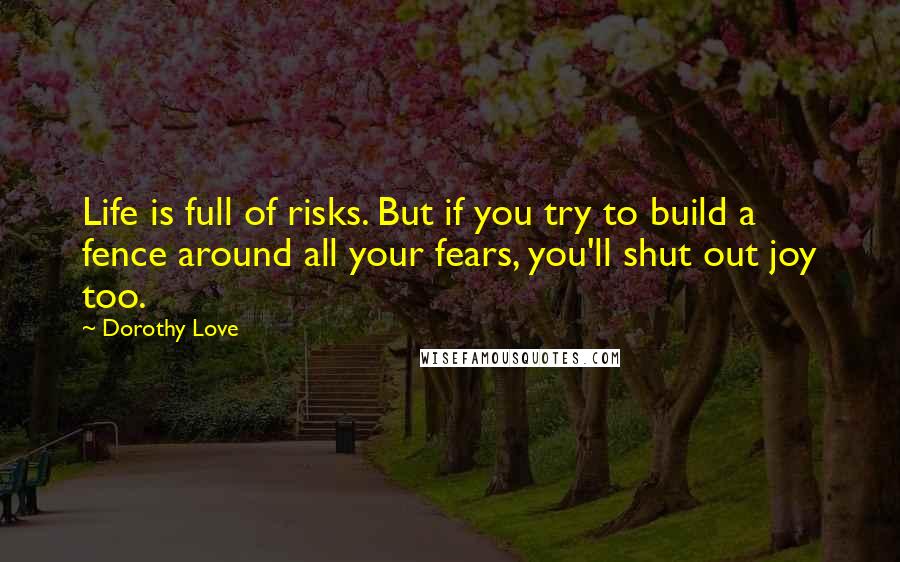 Dorothy Love Quotes: Life is full of risks. But if you try to build a fence around all your fears, you'll shut out joy too.