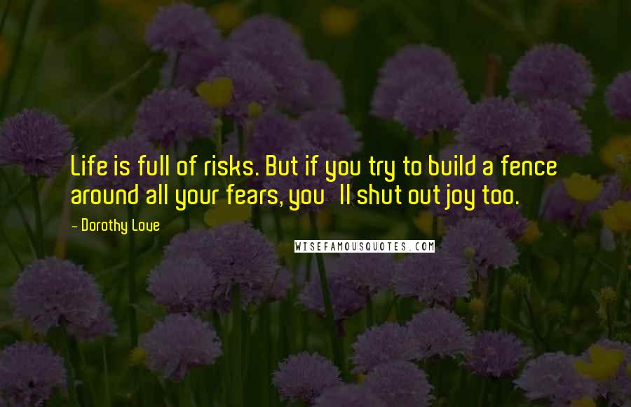 Dorothy Love Quotes: Life is full of risks. But if you try to build a fence around all your fears, you'll shut out joy too.