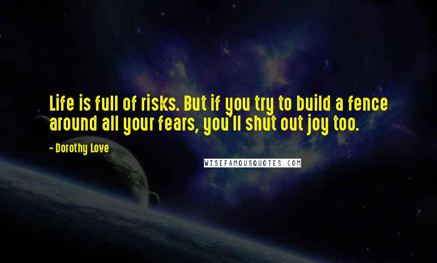 Dorothy Love Quotes: Life is full of risks. But if you try to build a fence around all your fears, you'll shut out joy too.