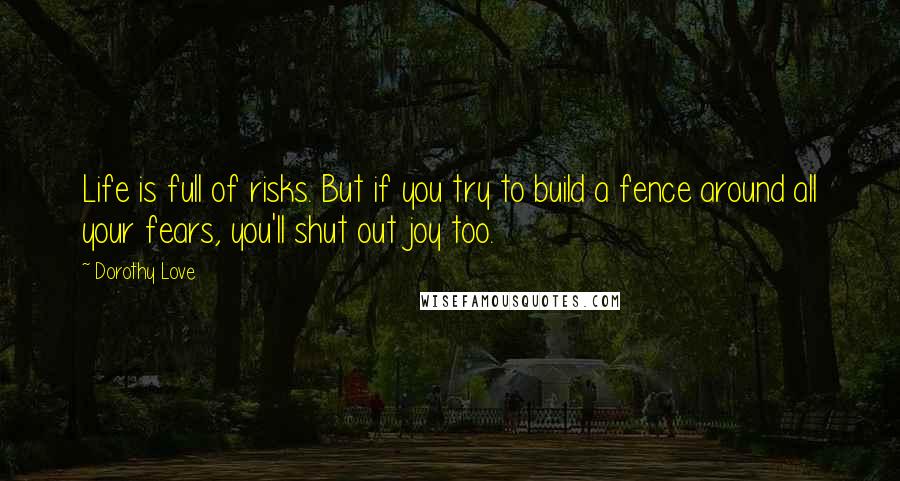 Dorothy Love Quotes: Life is full of risks. But if you try to build a fence around all your fears, you'll shut out joy too.