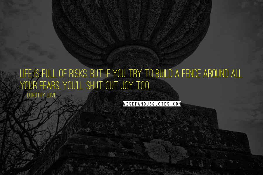 Dorothy Love Quotes: Life is full of risks. But if you try to build a fence around all your fears, you'll shut out joy too.