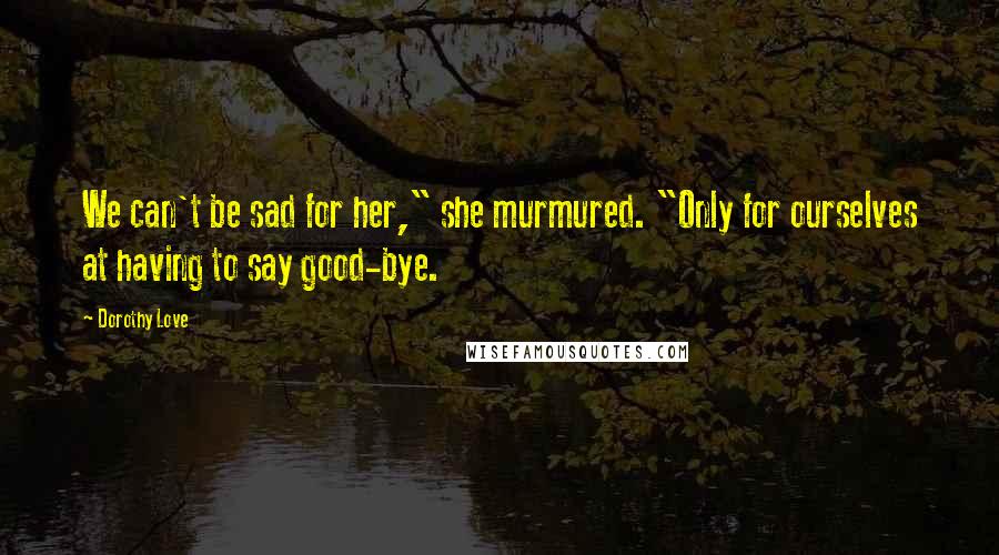 Dorothy Love Quotes: We can't be sad for her," she murmured. "Only for ourselves at having to say good-bye.