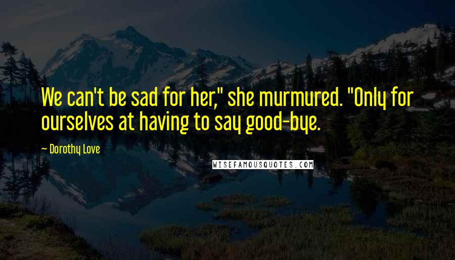 Dorothy Love Quotes: We can't be sad for her," she murmured. "Only for ourselves at having to say good-bye.