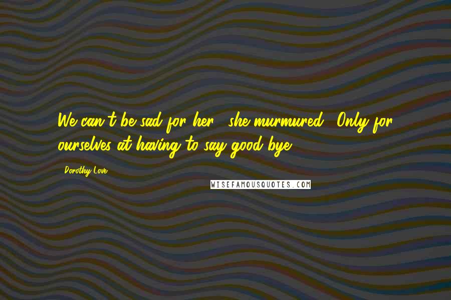 Dorothy Love Quotes: We can't be sad for her," she murmured. "Only for ourselves at having to say good-bye.