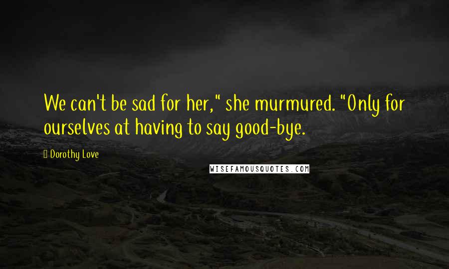 Dorothy Love Quotes: We can't be sad for her," she murmured. "Only for ourselves at having to say good-bye.