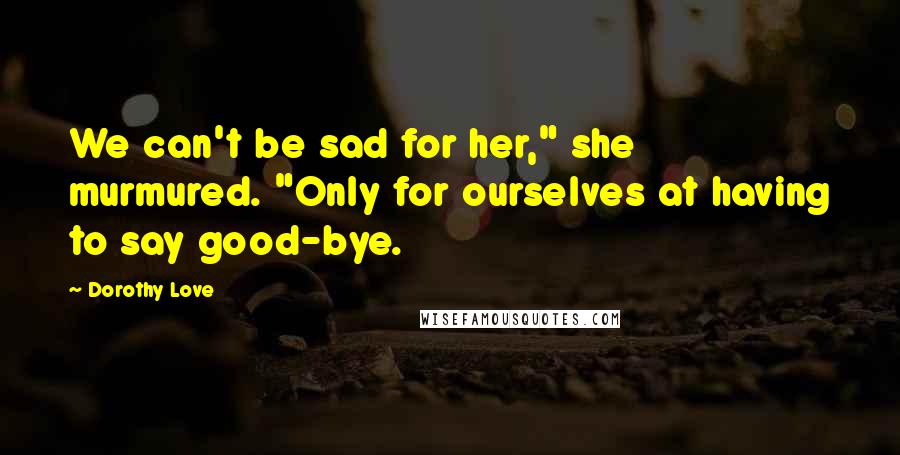 Dorothy Love Quotes: We can't be sad for her," she murmured. "Only for ourselves at having to say good-bye.