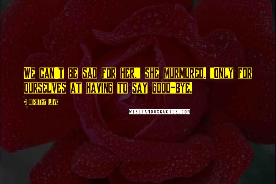 Dorothy Love Quotes: We can't be sad for her," she murmured. "Only for ourselves at having to say good-bye.