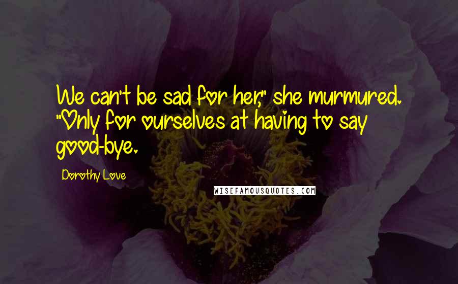 Dorothy Love Quotes: We can't be sad for her," she murmured. "Only for ourselves at having to say good-bye.