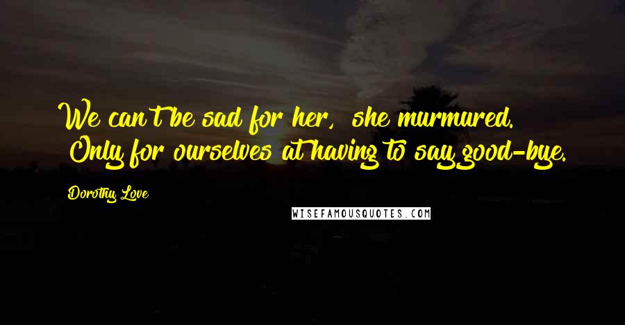 Dorothy Love Quotes: We can't be sad for her," she murmured. "Only for ourselves at having to say good-bye.