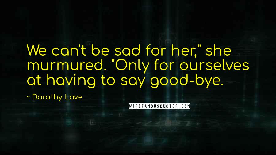 Dorothy Love Quotes: We can't be sad for her," she murmured. "Only for ourselves at having to say good-bye.