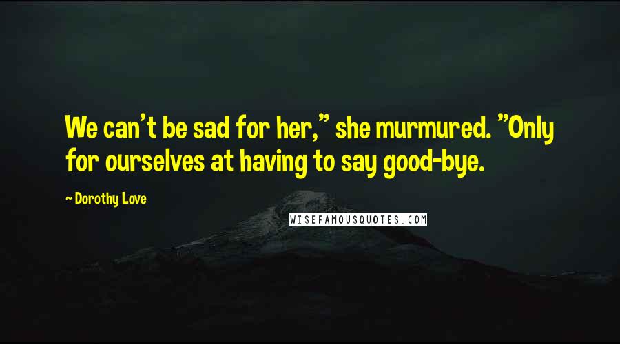 Dorothy Love Quotes: We can't be sad for her," she murmured. "Only for ourselves at having to say good-bye.