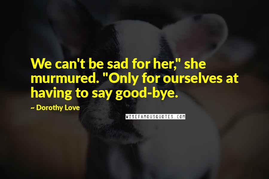 Dorothy Love Quotes: We can't be sad for her," she murmured. "Only for ourselves at having to say good-bye.