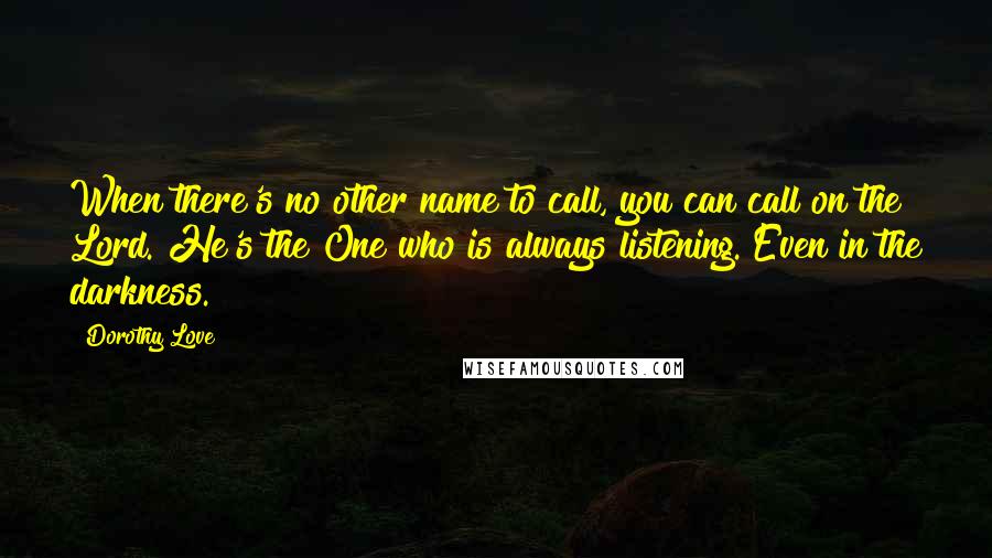 Dorothy Love Quotes: When there's no other name to call, you can call on the Lord. He's the One who is always listening. Even in the darkness.