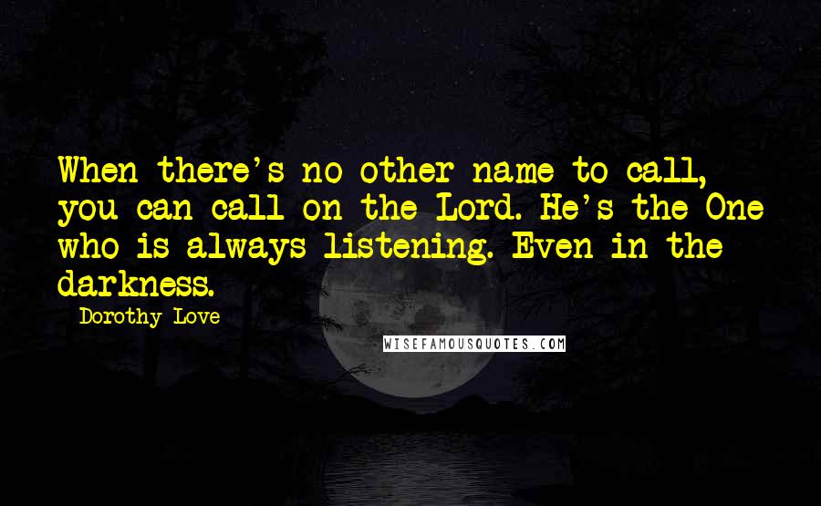 Dorothy Love Quotes: When there's no other name to call, you can call on the Lord. He's the One who is always listening. Even in the darkness.