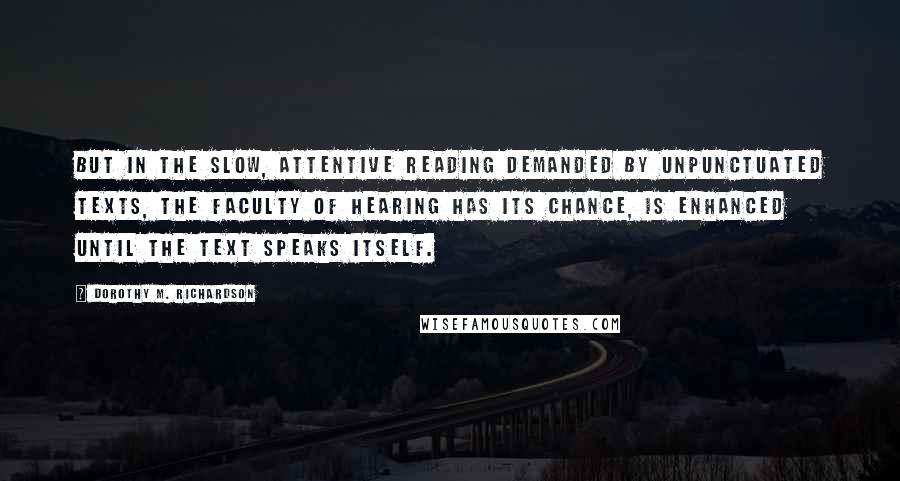 Dorothy M. Richardson Quotes: But in the slow, attentive reading demanded by unpunctuated texts, the faculty of hearing has its chance, is enhanced until the text speaks itself.