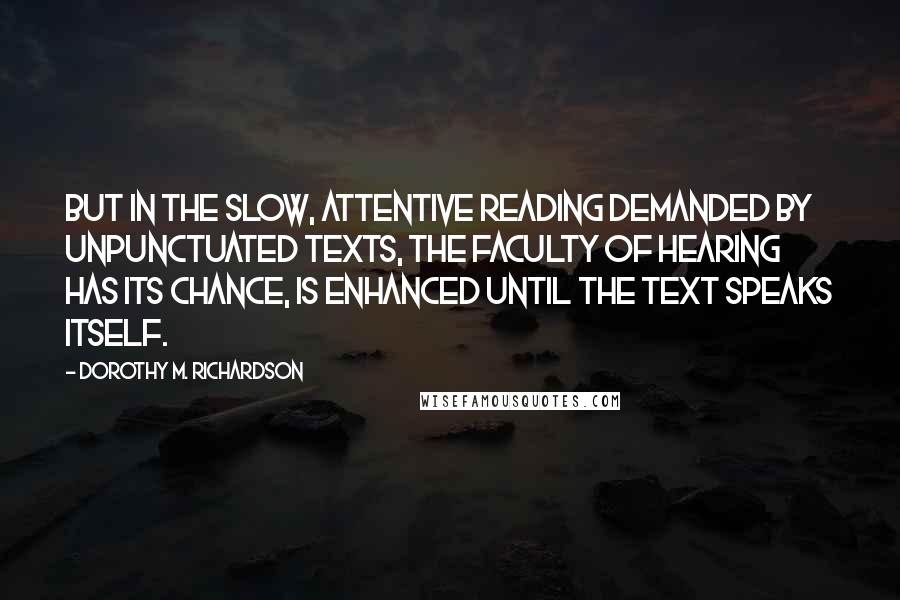 Dorothy M. Richardson Quotes: But in the slow, attentive reading demanded by unpunctuated texts, the faculty of hearing has its chance, is enhanced until the text speaks itself.