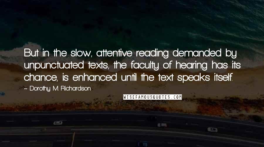 Dorothy M. Richardson Quotes: But in the slow, attentive reading demanded by unpunctuated texts, the faculty of hearing has its chance, is enhanced until the text speaks itself.