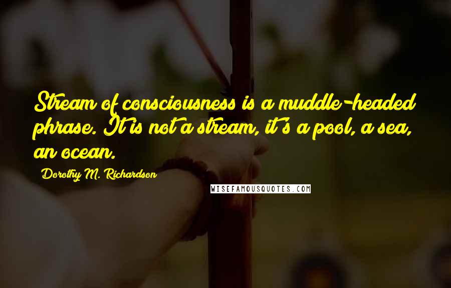 Dorothy M. Richardson Quotes: Stream of consciousness is a muddle-headed phrase. It is not a stream, it's a pool, a sea, an ocean.