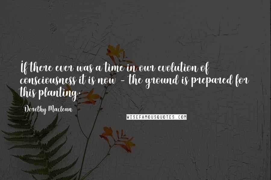 Dorothy Maclean Quotes: If there ever was a time in our evolution of consciousness it is now - the ground is prepared for this planting.