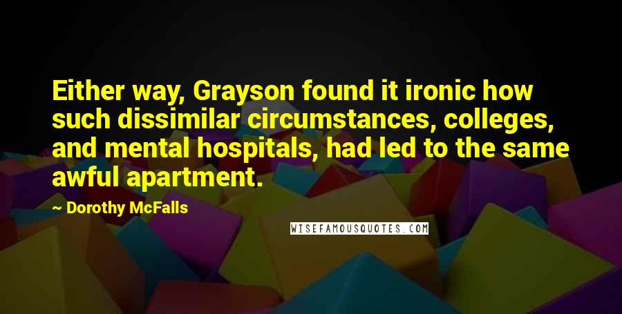 Dorothy McFalls Quotes: Either way, Grayson found it ironic how such dissimilar circumstances, colleges, and mental hospitals, had led to the same awful apartment.