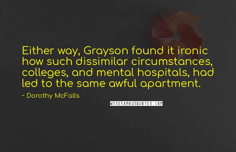 Dorothy McFalls Quotes: Either way, Grayson found it ironic how such dissimilar circumstances, colleges, and mental hospitals, had led to the same awful apartment.