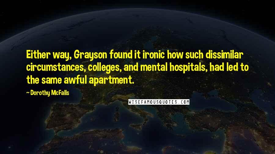 Dorothy McFalls Quotes: Either way, Grayson found it ironic how such dissimilar circumstances, colleges, and mental hospitals, had led to the same awful apartment.