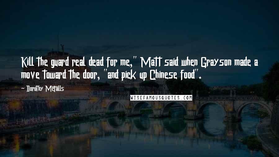 Dorothy McFalls Quotes: Kill the guard real dead for me," Matt said when Grayson made a move toward the door, "and pick up Chinese food".