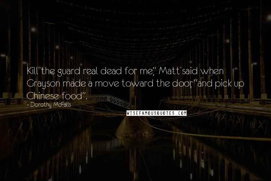 Dorothy McFalls Quotes: Kill the guard real dead for me," Matt said when Grayson made a move toward the door, "and pick up Chinese food".
