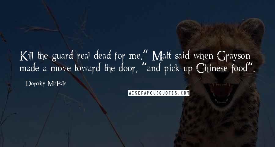 Dorothy McFalls Quotes: Kill the guard real dead for me," Matt said when Grayson made a move toward the door, "and pick up Chinese food".