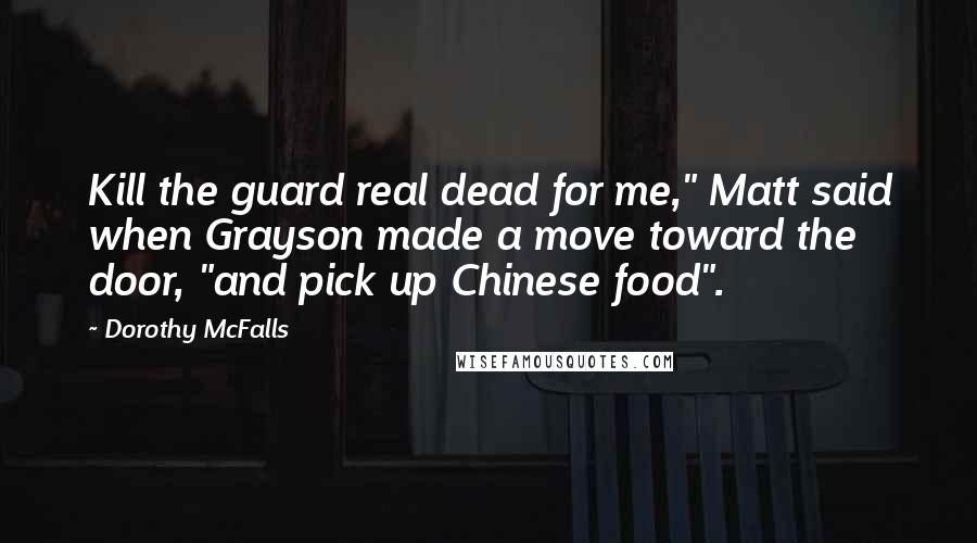 Dorothy McFalls Quotes: Kill the guard real dead for me," Matt said when Grayson made a move toward the door, "and pick up Chinese food".