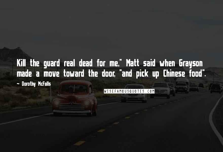 Dorothy McFalls Quotes: Kill the guard real dead for me," Matt said when Grayson made a move toward the door, "and pick up Chinese food".