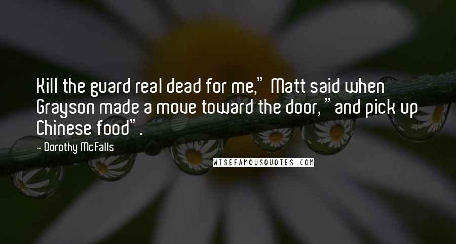 Dorothy McFalls Quotes: Kill the guard real dead for me," Matt said when Grayson made a move toward the door, "and pick up Chinese food".