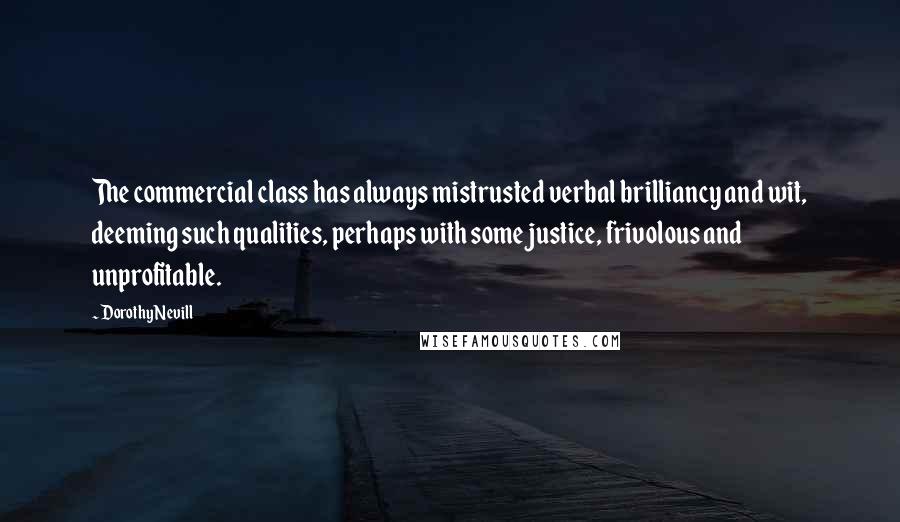 Dorothy Nevill Quotes: The commercial class has always mistrusted verbal brilliancy and wit, deeming such qualities, perhaps with some justice, frivolous and unprofitable.