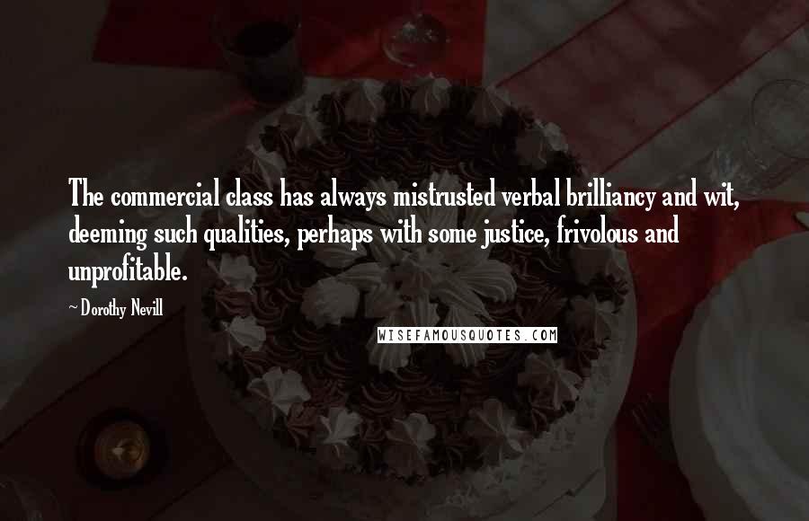Dorothy Nevill Quotes: The commercial class has always mistrusted verbal brilliancy and wit, deeming such qualities, perhaps with some justice, frivolous and unprofitable.