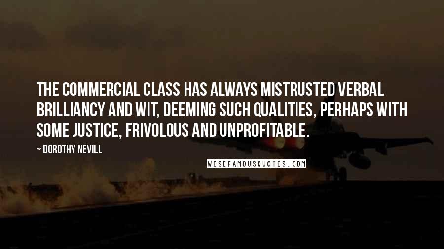 Dorothy Nevill Quotes: The commercial class has always mistrusted verbal brilliancy and wit, deeming such qualities, perhaps with some justice, frivolous and unprofitable.