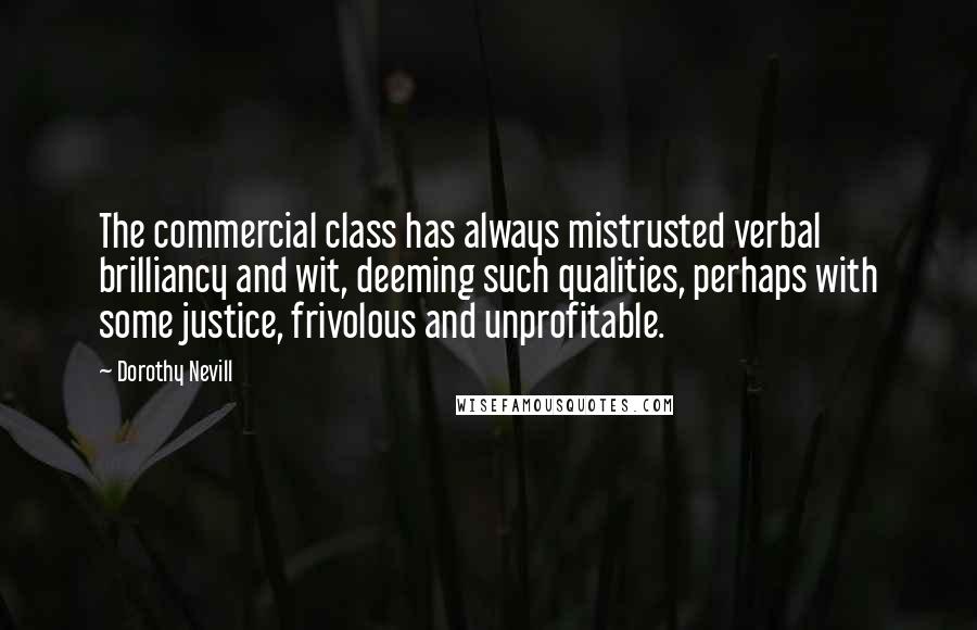 Dorothy Nevill Quotes: The commercial class has always mistrusted verbal brilliancy and wit, deeming such qualities, perhaps with some justice, frivolous and unprofitable.
