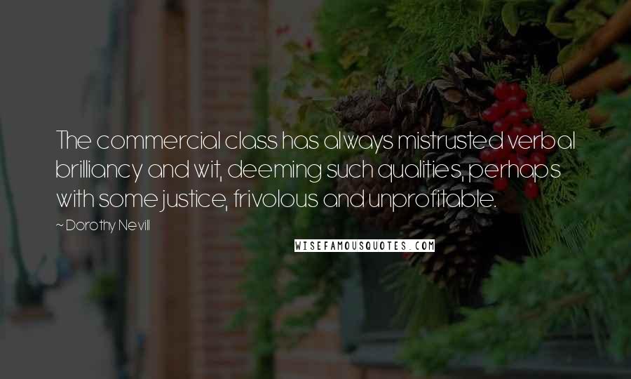 Dorothy Nevill Quotes: The commercial class has always mistrusted verbal brilliancy and wit, deeming such qualities, perhaps with some justice, frivolous and unprofitable.