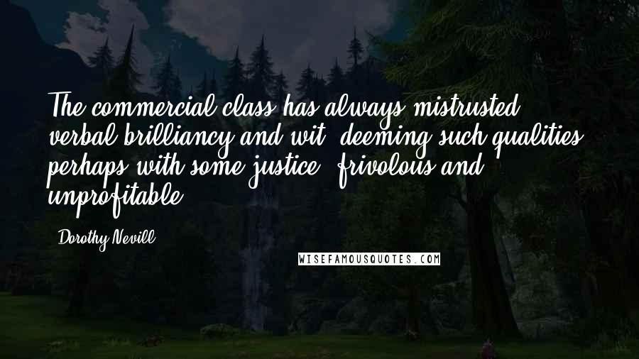 Dorothy Nevill Quotes: The commercial class has always mistrusted verbal brilliancy and wit, deeming such qualities, perhaps with some justice, frivolous and unprofitable.
