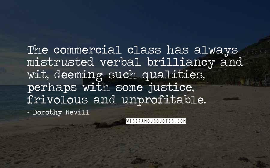 Dorothy Nevill Quotes: The commercial class has always mistrusted verbal brilliancy and wit, deeming such qualities, perhaps with some justice, frivolous and unprofitable.