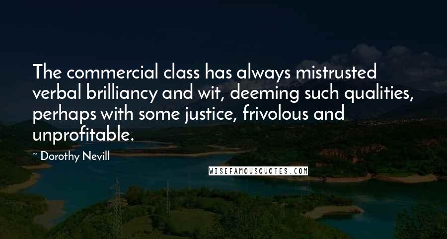 Dorothy Nevill Quotes: The commercial class has always mistrusted verbal brilliancy and wit, deeming such qualities, perhaps with some justice, frivolous and unprofitable.