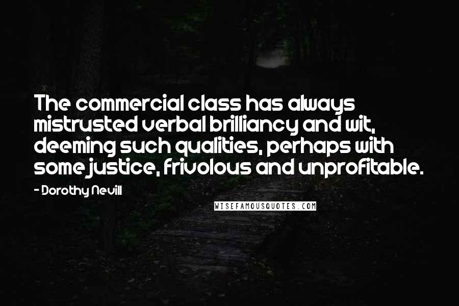 Dorothy Nevill Quotes: The commercial class has always mistrusted verbal brilliancy and wit, deeming such qualities, perhaps with some justice, frivolous and unprofitable.